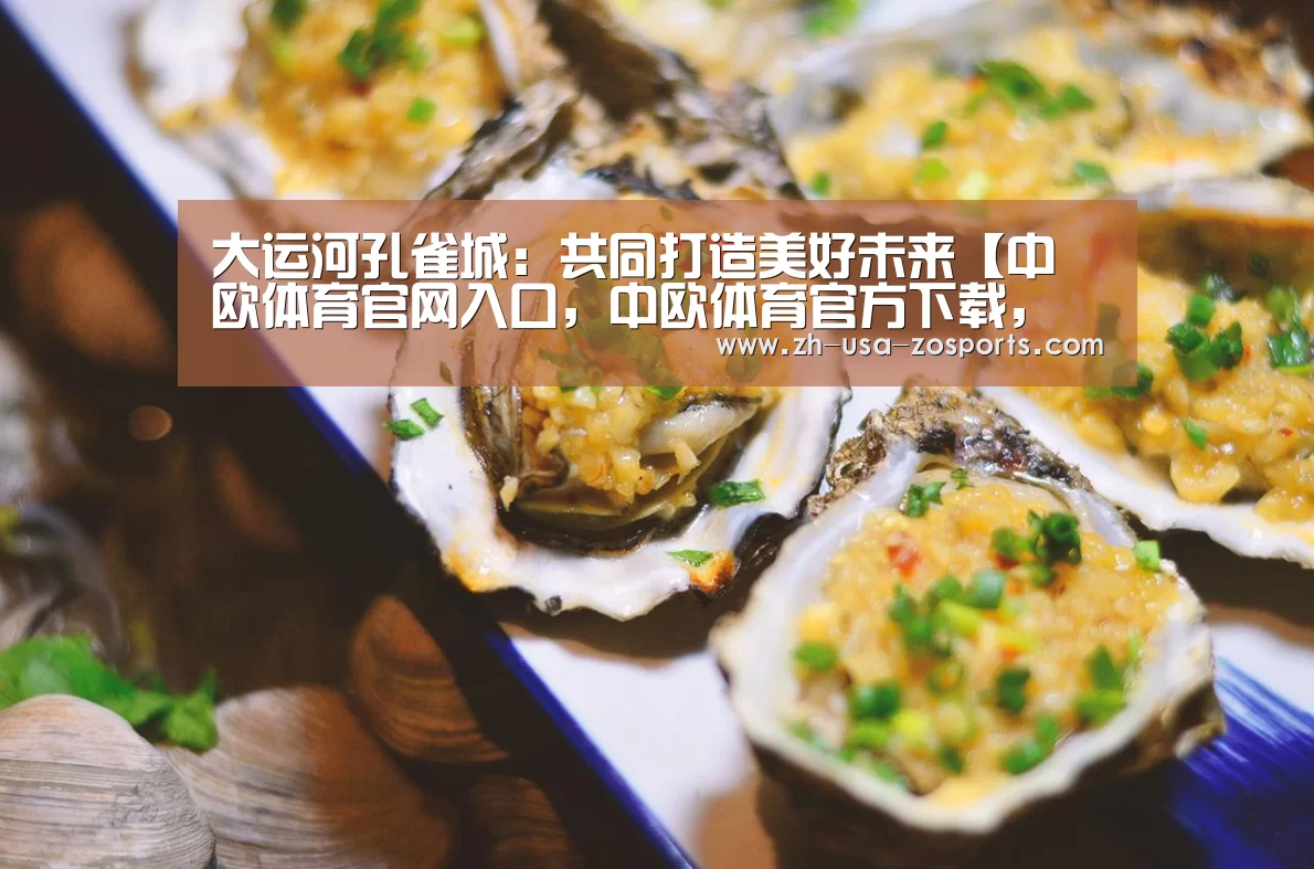大运河孔雀城:共同打造美好未来【中欧体育官网入口,中欧体育官方下载,中欧体育平台】(图4) 中欧体育官网入口,中欧体育官方下载,中欧体育平台